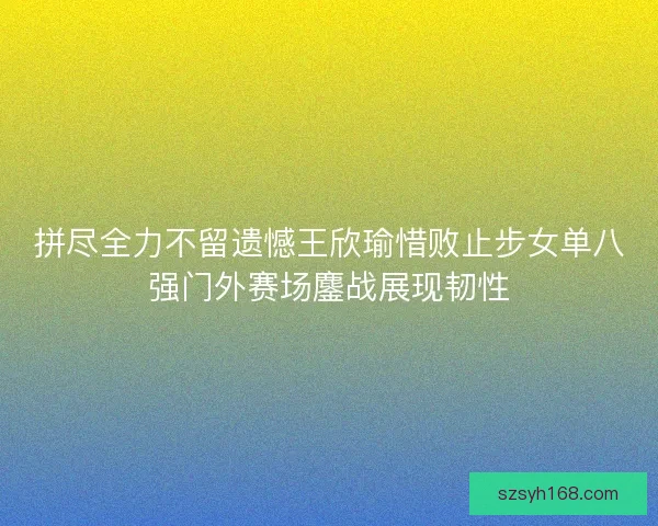 拼尽全力不留遗憾王欣瑜惜败止步女单八强门外赛场鏖战展现韧性