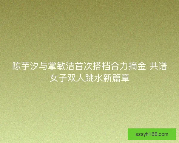 陈芋汐与掌敏洁首次搭档合力摘金 共谱女子双人跳水新篇章