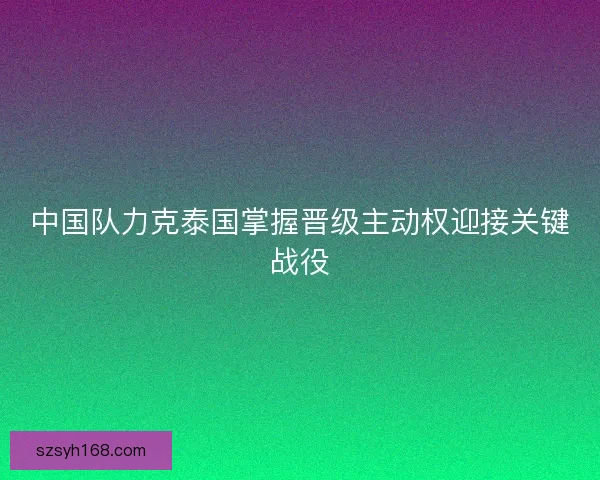 中国队力克泰国掌握晋级主动权迎接关键战役 中国队力克泰国掌握晋级主动权迎接关键战役