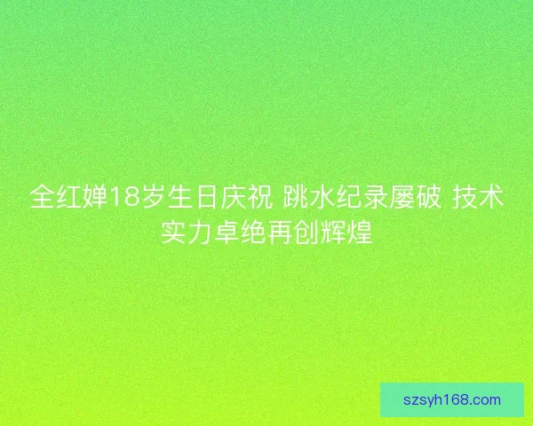 全红婵18岁生日庆祝 跳水纪录屡破 技术实力卓绝再创辉煌
