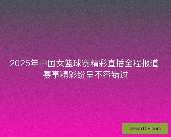 2025年中国女篮球赛精彩直播全程报道 赛事精彩纷呈不容错过