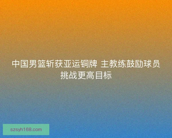 中国男篮斩获亚运铜牌 主教练鼓励球员挑战更高目标 中国男篮斩获亚运铜牌 主教练鼓励球员挑战更高目标
