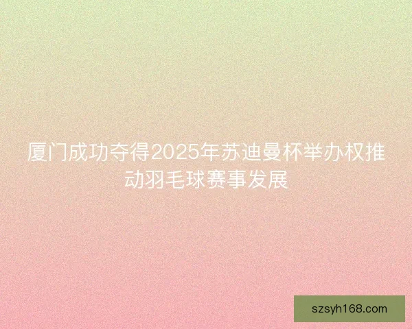 厦门成功夺得2025年苏迪曼杯举办权推动羽毛球赛事发展