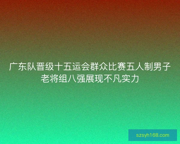 广东队晋级十五运会群众比赛五人制男子老将组八强展现不凡实力 广东队晋级十五运会群众比赛五人制男子老将组八强展现不凡实力