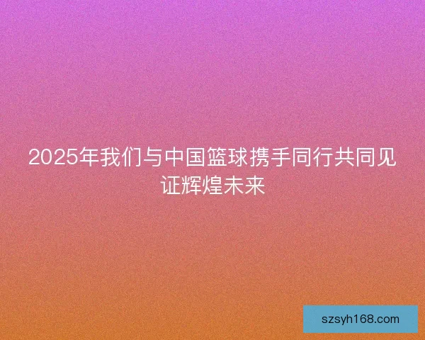 2025年我们与中国篮球携手同行共同见证辉煌未来