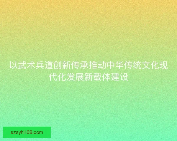 以武术兵道创新传承推动中华传统文化现代化发展新载体建设 以武术兵道创新传承推动中华传统文化现代化发展新载体建设