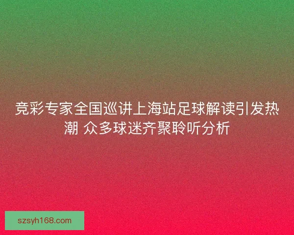 竞彩专家全国巡讲上海站足球解读引发热潮 众多球迷齐聚聆听分析