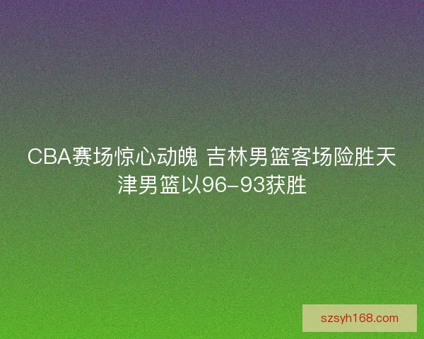 CBA赛场惊心动魄 吉林男篮客场险胜天津男篮以96-93获胜 CBA赛场惊心动魄 吉林男篮客场险胜天津男篮以96-93获胜