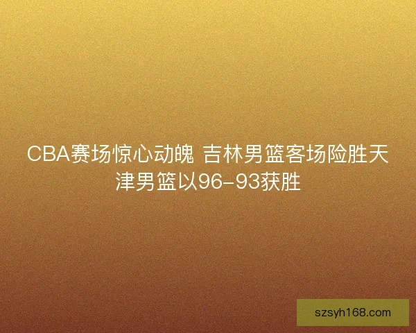 CBA赛场惊心动魄 吉林男篮客场险胜天津男篮以96-93获胜