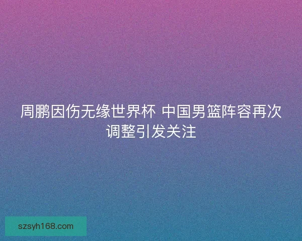 周鹏因伤无缘世界杯 中国男篮阵容再次调整引发关注