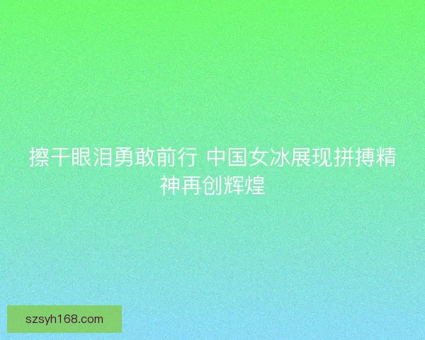 擦干眼泪勇敢前行 中国女冰展现拼搏精神再创辉煌