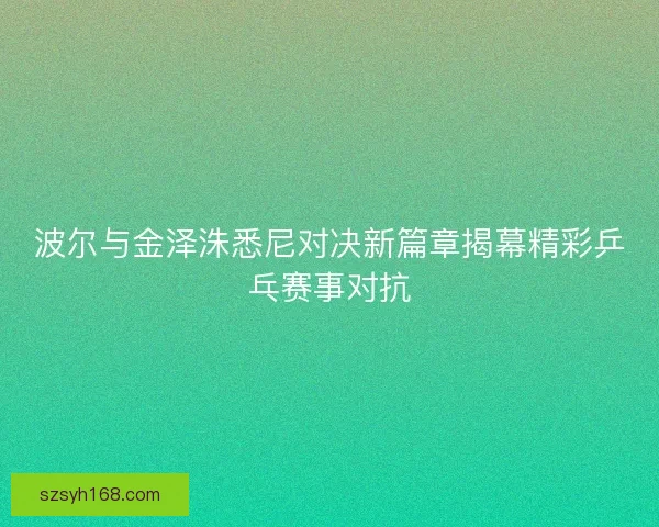 波尔与金泽洙悉尼对决新篇章揭幕精彩乒乓赛事对抗