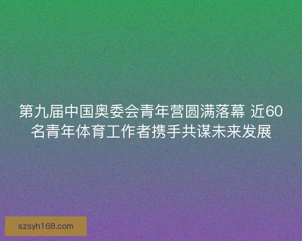 第九届中国奥委会青年营圆满落幕 近60名青年体育工作者携手共谋未来发展