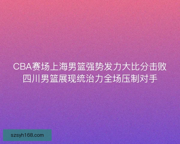 CBA赛场上海男篮强势发力大比分击败四川男篮展现统治力全场压制对手