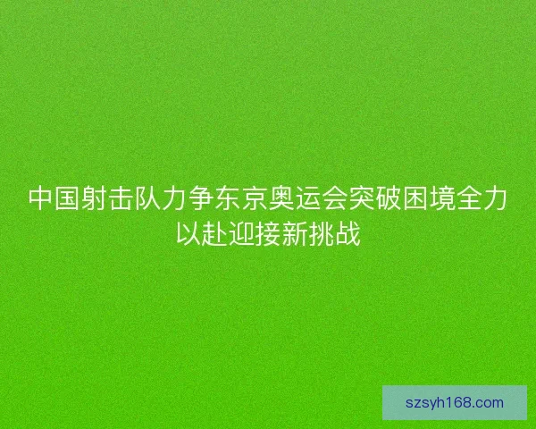 中国射击队力争东京奥运会突破困境全力以赴迎接新挑战 中国射击队力争东京奥运会突破困境全力以赴迎接新挑战