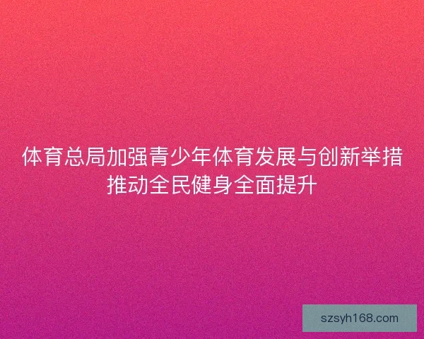 体育总局加强青少年体育发展与创新举措推动全民健身全面提升 体育总局加强青少年体育发展与创新举措推动全民健身全面提升