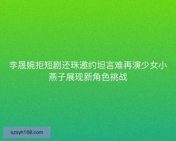 李晟婉拒短剧还珠邀约坦言难再演少女小燕子展现新角色挑战 李晟婉拒短剧还珠邀约坦言难再演少女小燕子展现新角色挑战