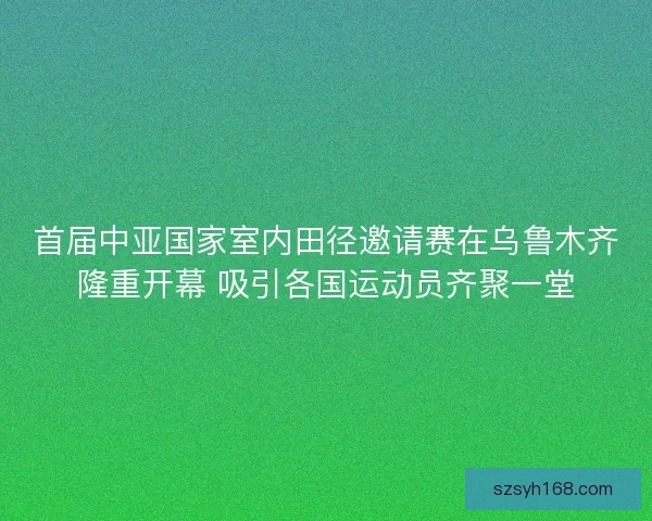 首届中亚国家室内田径邀请赛在乌鲁木齐隆重开幕 吸引各国运动员齐聚一堂 首届中亚国家室内田径邀请赛在乌鲁木齐隆重开幕 吸引各国运动员齐聚一堂