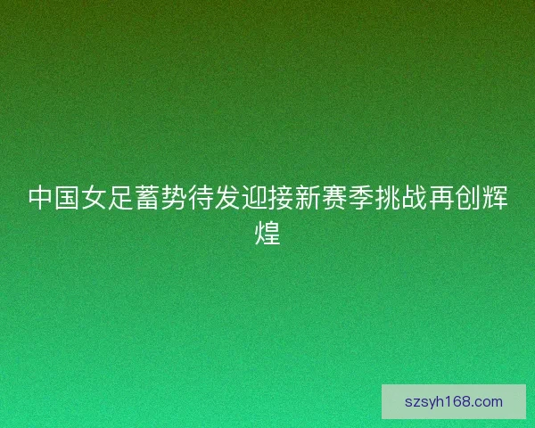 中国女足蓄势待发迎接新赛季挑战再创辉煌 中国女足蓄势待发迎接新赛季挑战再创辉煌