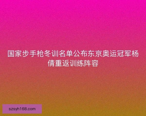 国家步手枪冬训名单公布东京奥运冠军杨倩重返训练阵容 国家步手枪冬训名单公布东京奥运冠军杨倩重返训练阵容